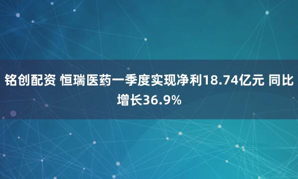 铭创配资 恒瑞医药一季度实现净利18.74亿元 同比增长36.9%
