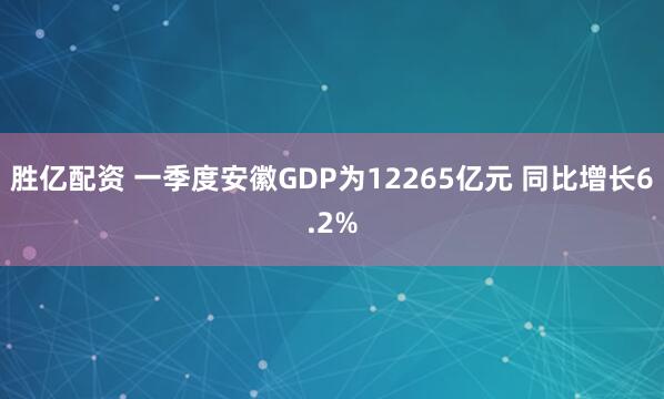 胜亿配资 一季度安徽GDP为12265亿元 同比增长6.2%