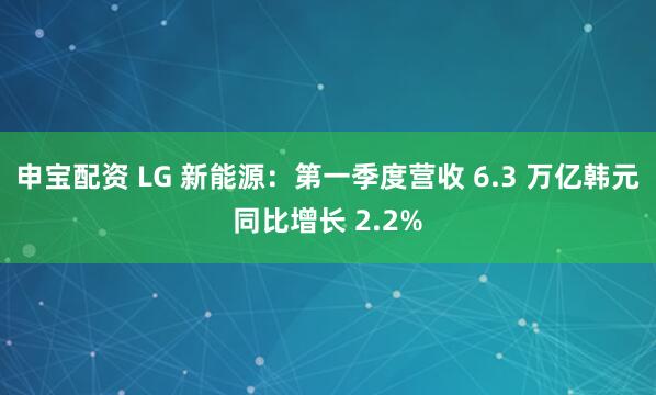 申宝配资 LG 新能源：第一季度营收 6.3 万亿韩元同比增长 2.2%