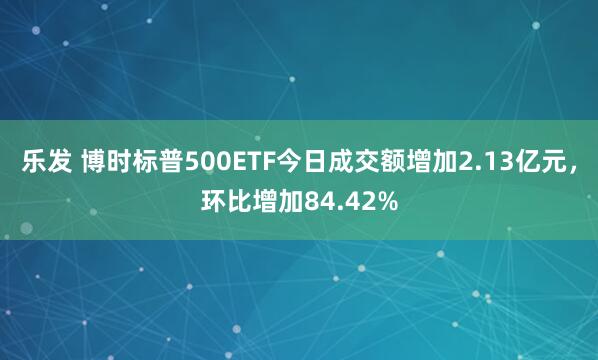 乐发 博时标普500ETF今日成交额增加2.13亿元，环比增加84.42%