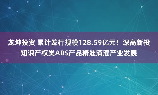 龙坤投资 累计发行规模128.59亿元！深高新投知识产权类ABS产品精准滴灌产业发展