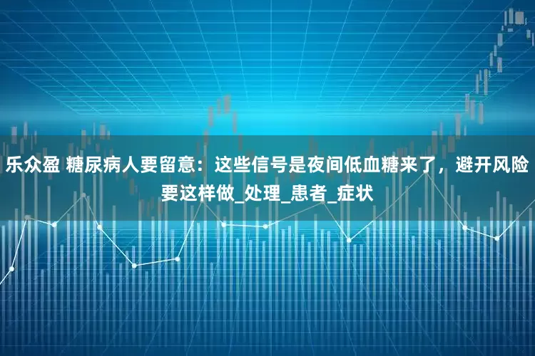 乐众盈 糖尿病人要留意：这些信号是夜间低血糖来了，避开风险要这样做_处理_患者_症状