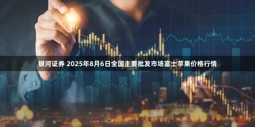 银河证券 2025年8月6日全国主要批发市场富士苹果价格行情