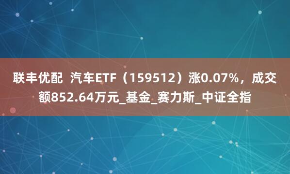 联丰优配  汽车ETF（159512）涨0.07%，成交额852.64万元_基金_赛力斯_中证全指