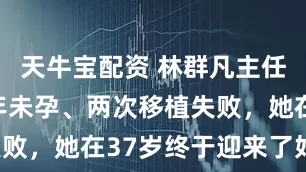 天牛宝配资 林群凡主任分享：四年未孕、两次移植失败，她在37岁终于迎来了好孕！