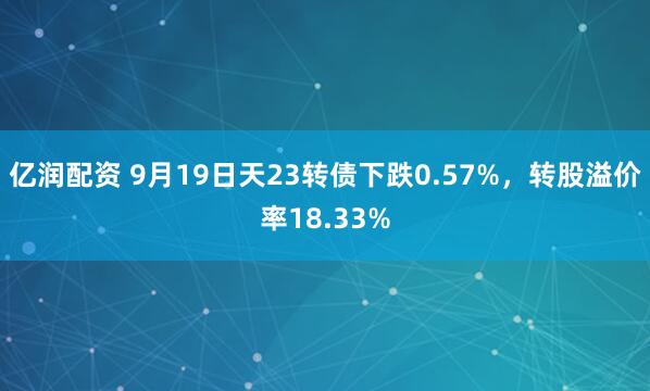 亿润配资 9月19日天23转债下跌0.57%，转股溢价率18.33%