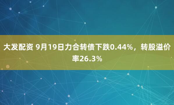 大发配资 9月19日力合转债下跌0.44%，转股溢价率26.3%