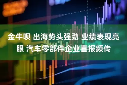 金牛呗 出海势头强劲 业绩表现亮眼 汽车零部件企业喜报频传