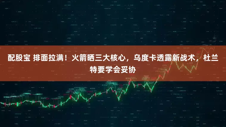 配股宝 排面拉满！火箭晒三大核心，乌度卡透露新战术，杜兰特要学会妥协