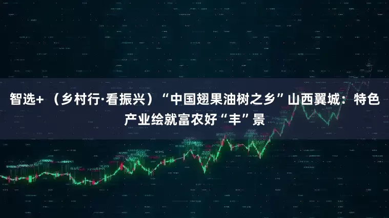 智选+ （乡村行·看振兴）“中国翅果油树之乡”山西翼城：特色产业绘就富农好“丰”景